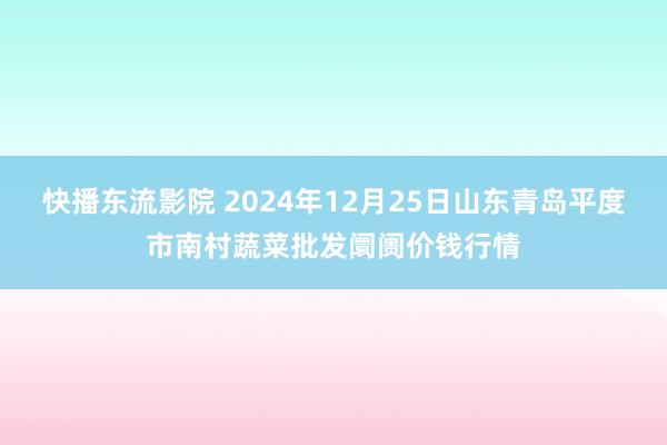 快播东流影院 2024年12月25日山东青岛平度市南村蔬菜批发阛阓价钱行情