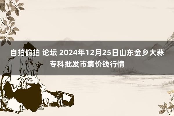 自拍偷拍 论坛 2024年12月25日山东金乡大蒜专科批发市集价钱行情