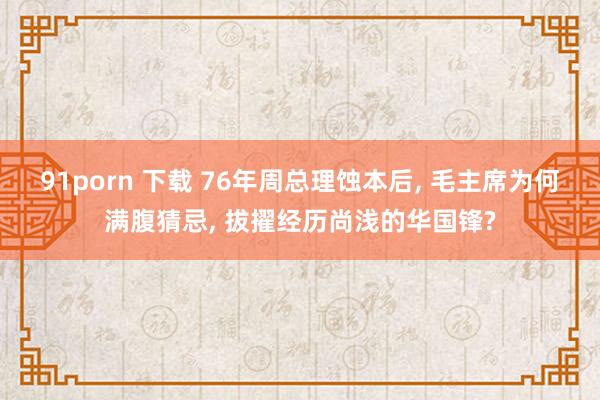 91porn 下载 76年周总理蚀本后， 毛主席为何满腹猜忌， 拔擢经历尚浅的华国锋?