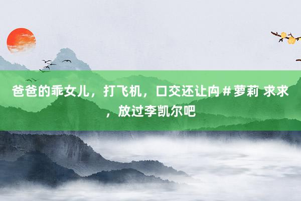 爸爸的乖女儿，打飞机，口交还让禸＃萝莉 求求，放过李凯尔吧
