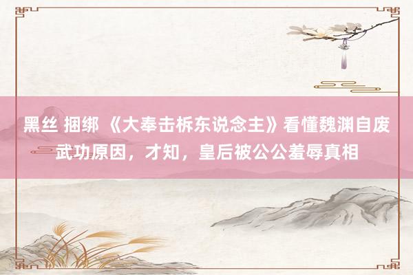 黑丝 捆绑 《大奉击柝东说念主》看懂魏渊自废武功原因，才知，皇后被公公羞辱真相