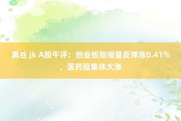 黑丝 jk A股午评：创业板指缩量反弹涨0.41%，医药股集体大涨