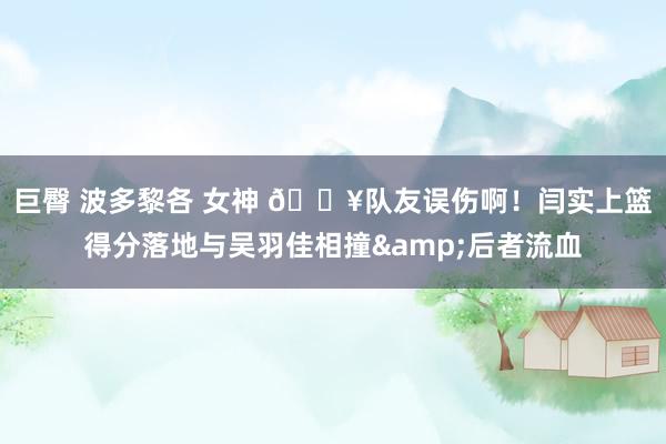 巨臀 波多黎各 女神 😥队友误伤啊！闫实上篮得分落地与吴羽佳相撞&后者流血