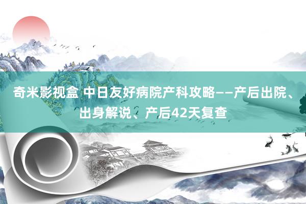 奇米影视盒 中日友好病院产科攻略——产后出院、出身解说、产后42天复查