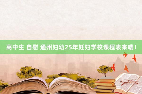 高中生 自慰 通州妇幼25年妊妇学校课程表来喽！