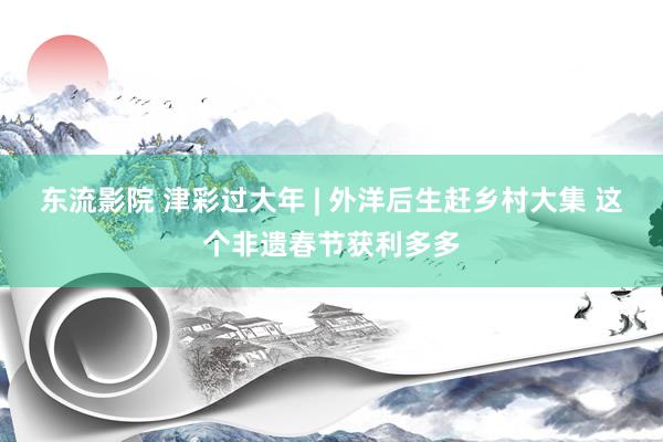 东流影院 津彩过大年 | 外洋后生赶乡村大集 这个非遗春节获利多多