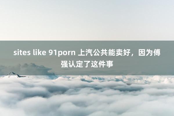 sites like 91porn 上汽公共能卖好，因为傅强认定了这件事