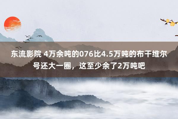 东流影院 4万余吨的076比4.5万吨的布干维尔号还大一圈，这至少余了2万吨吧