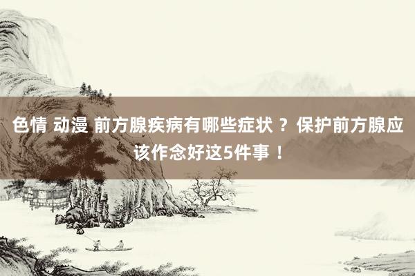 色情 动漫 前方腺疾病有哪些症状 ？保护前方腺应该作念好这5件事 ！
