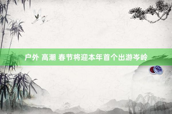户外 高潮 春节将迎本年首个出游岑岭