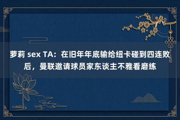 萝莉 sex TA：在旧年年底输给纽卡碰到四连败后，曼联邀请球员家东谈主不雅看磨练