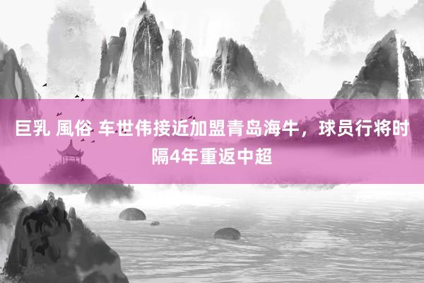 巨乳 風俗 车世伟接近加盟青岛海牛，球员行将时隔4年重返中超