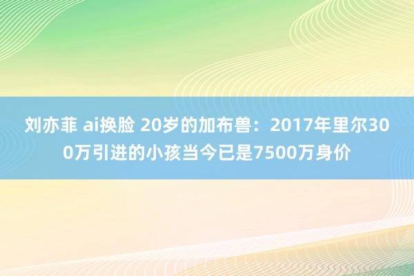 刘亦菲 ai换脸 20岁的加布兽：2017年里尔300万引进的小孩当今已是7500万身价