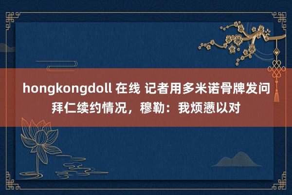 hongkongdoll 在线 记者用多米诺骨牌发问拜仁续约情况，穆勒：我烦懑以对