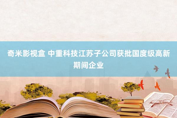 奇米影视盒 中重科技江苏子公司获批国度级高新期间企业