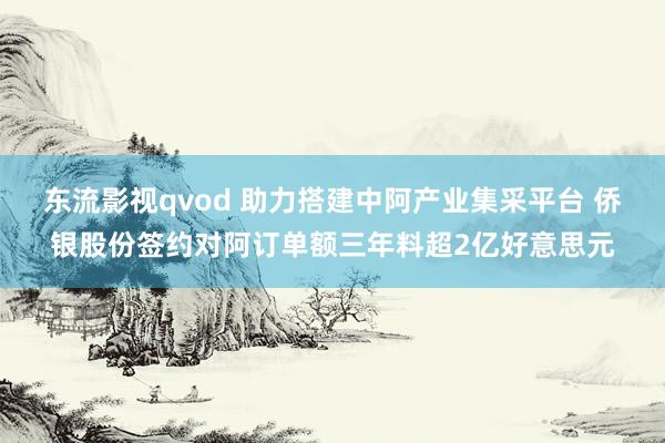 东流影视qvod 助力搭建中阿产业集采平台 侨银股份签约对阿订单额三年料超2亿好意思元