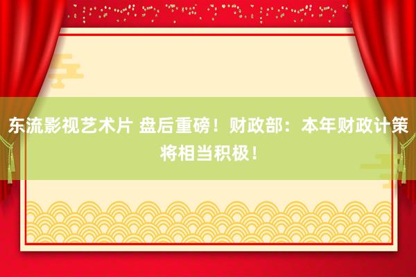 东流影视艺术片 盘后重磅！财政部：本年财政计策将相当积极！