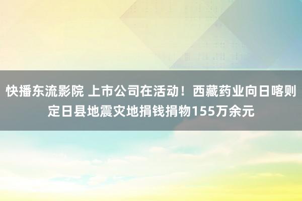 快播东流影院 上市公司在活动！西藏药业向日喀则定日县地震灾地捐钱捐物155万余元