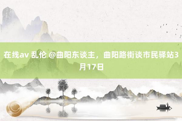 在线av 乱伦 @曲阳东谈主，曲阳路街谈市民驿站3月17日