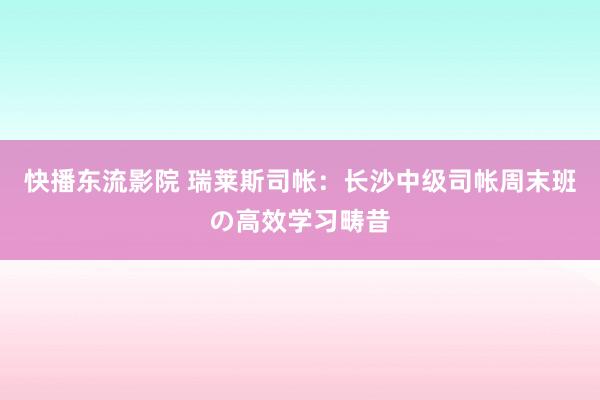 快播东流影院 瑞莱斯司帐：长沙中级司帐周末班の高效学习畴昔