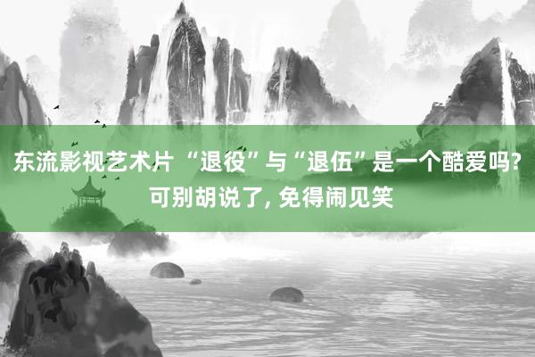 东流影视艺术片 “退役”与“退伍”是一个酷爱吗? 可别胡说了， 免得闹见笑