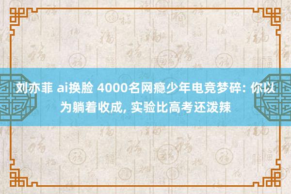 刘亦菲 ai换脸 4000名网瘾少年电竞梦碎: 你以为躺着收成， 实验比高考还泼辣