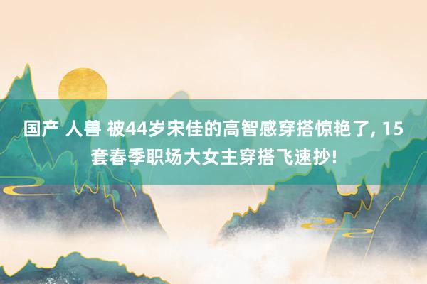国产 人兽 被44岁宋佳的高智感穿搭惊艳了， 15套春季职场大女主穿搭飞速抄!