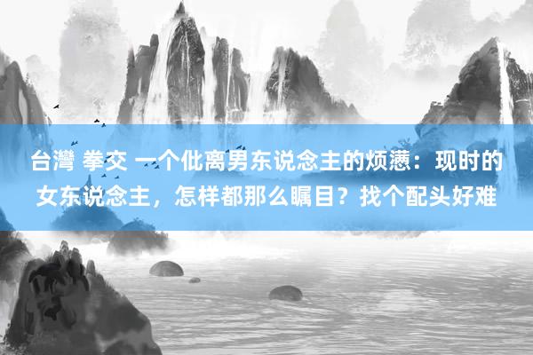 台灣 拳交 一个仳离男东说念主的烦懑：现时的女东说念主，怎样都那么瞩目？找个配头好难