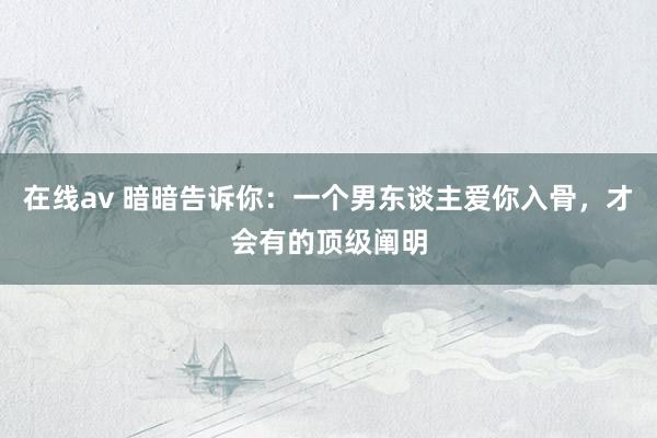 在线av 暗暗告诉你：一个男东谈主爱你入骨，才会有的顶级阐明