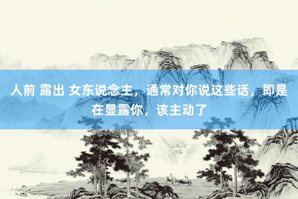 人前 露出 女东说念主，通常对你说这些话，即是在显露你，该主动了