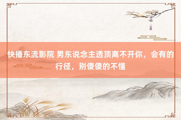 快播东流影院 男东说念主透顶离不开你，会有的行径，别傻傻的不懂