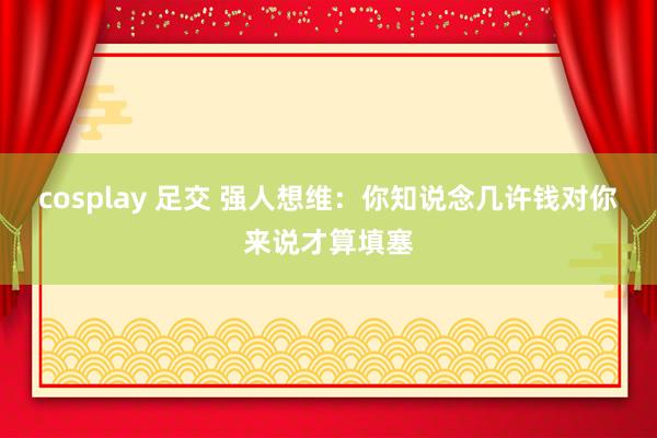 cosplay 足交 强人想维：你知说念几许钱对你来说才算填塞