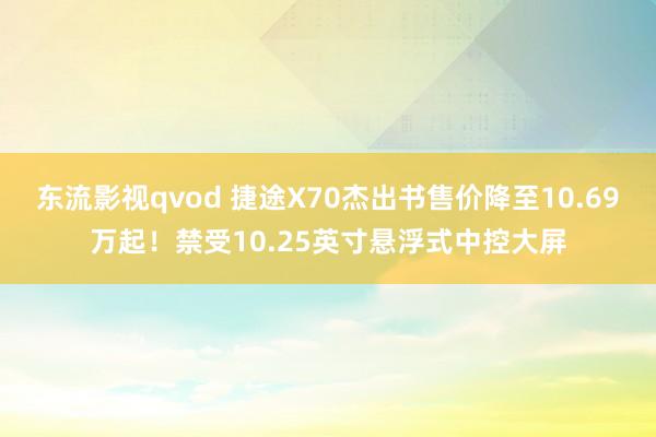 东流影视qvod 捷途X70杰出书售价降至10.69万起！禁受10.25英寸悬浮式中控大屏