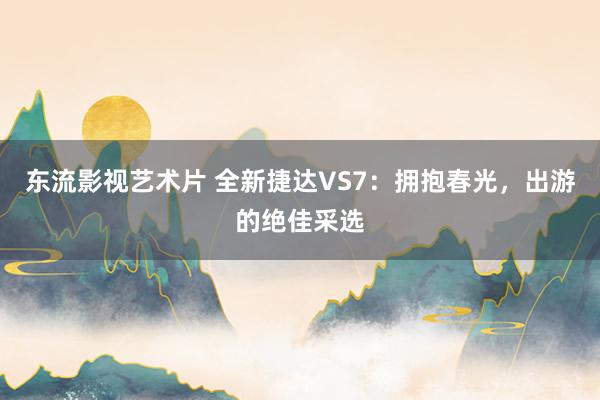 东流影视艺术片 全新捷达VS7：拥抱春光，出游的绝佳采选