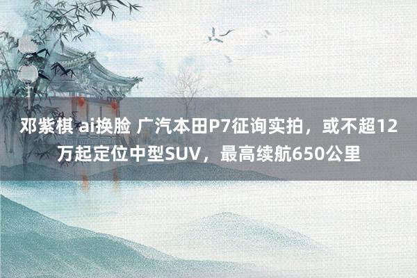 邓紫棋 ai换脸 广汽本田P7征询实拍，或不超12万起定位中型SUV，最高续航650公里