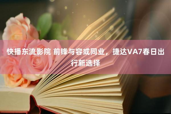 快播东流影院 前锋与容或同业，捷达VA7春日出行新选择
