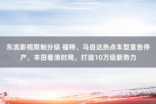 东流影视限制分级 福特、马自达热点车型宣告停产，丰田看清时局，打造10万级新势力