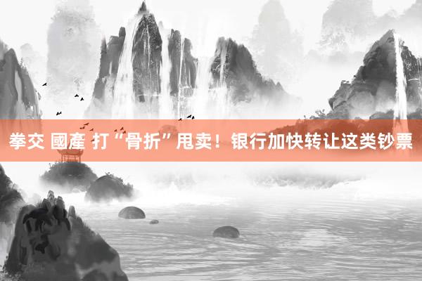 拳交 國產 打“骨折”甩卖！银行加快转让这类钞票