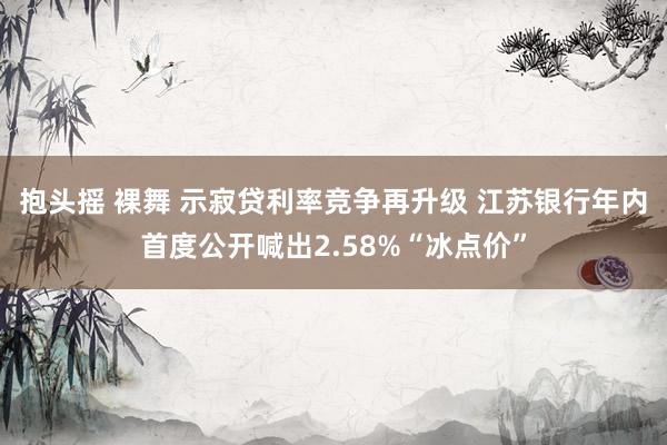 抱头摇 裸舞 示寂贷利率竞争再升级 江苏银行年内首度公开喊出2.58%“冰点价”
