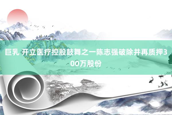 巨乳 开立医疗控股鼓舞之一陈志强破除并再质押300万股份
