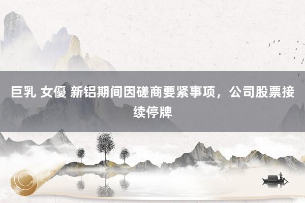 巨乳 女優 新铝期间因磋商要紧事项，公司股票接续停牌