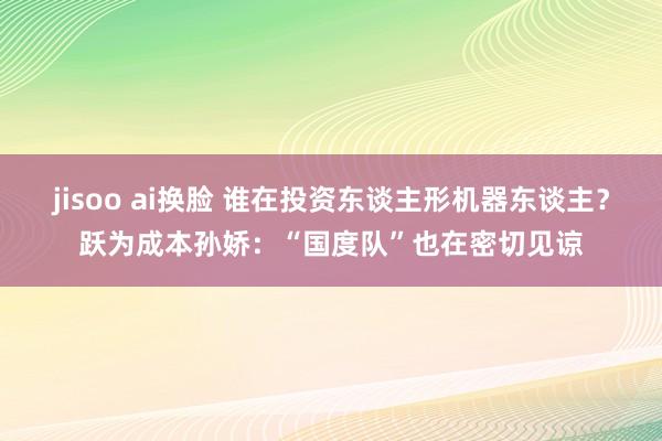 jisoo ai换脸 谁在投资东谈主形机器东谈主？跃为成本孙娇：“国度队”也在密切见谅