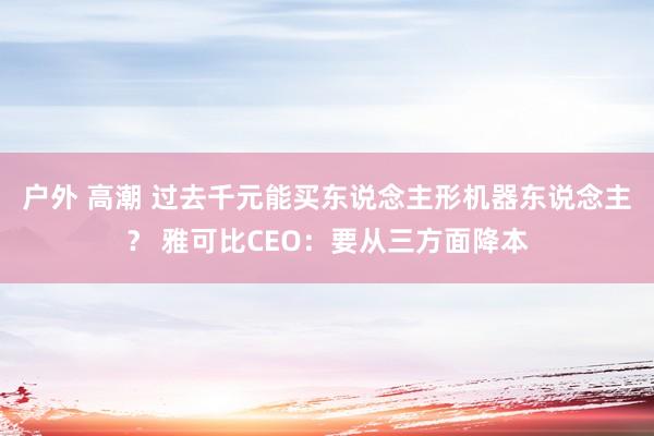 户外 高潮 过去千元能买东说念主形机器东说念主？ 雅可比CEO：要从三方面降本