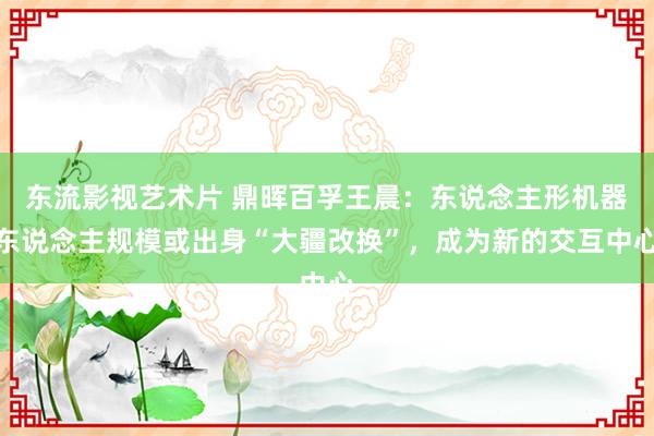 东流影视艺术片 鼎晖百孚王晨：东说念主形机器东说念主规模或出身“大疆改换”，成为新的交互中心