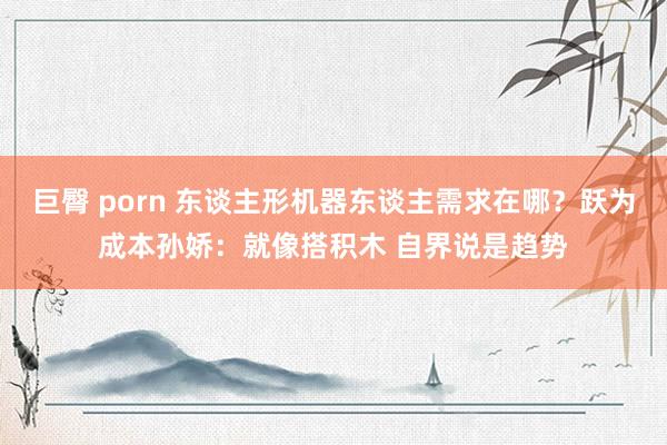 巨臀 porn 东谈主形机器东谈主需求在哪？跃为成本孙娇：就像搭积木 自界说是趋势