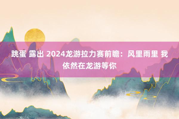 跳蛋 露出 2024龙游拉力赛前瞻：风里雨里 我依然在龙游等你