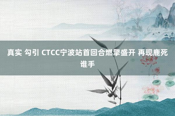 真实 勾引 CTCC宁波站首回合燃擎盛开 再现鹿死谁手