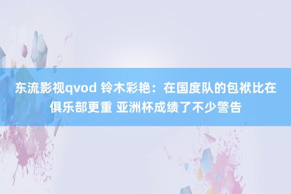 东流影视qvod 铃木彩艳：在国度队的包袱比在俱乐部更重 亚洲杯成绩了不少警告