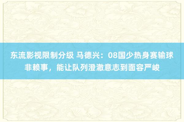 东流影视限制分级 马德兴：08国少热身赛输球非赖事，能让队列澄澈意志到面容严峻