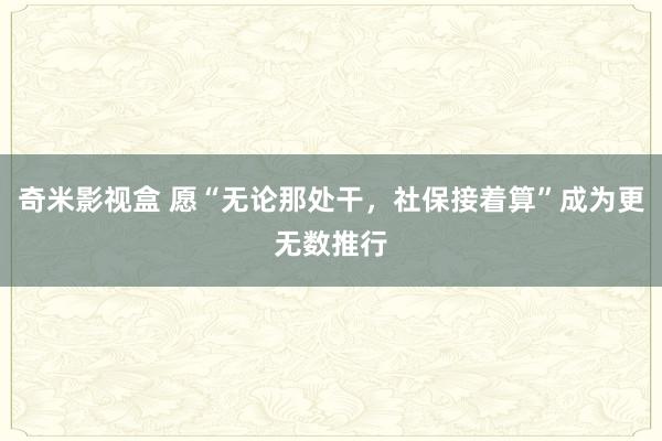 奇米影视盒 愿“无论那处干，社保接着算”成为更无数推行